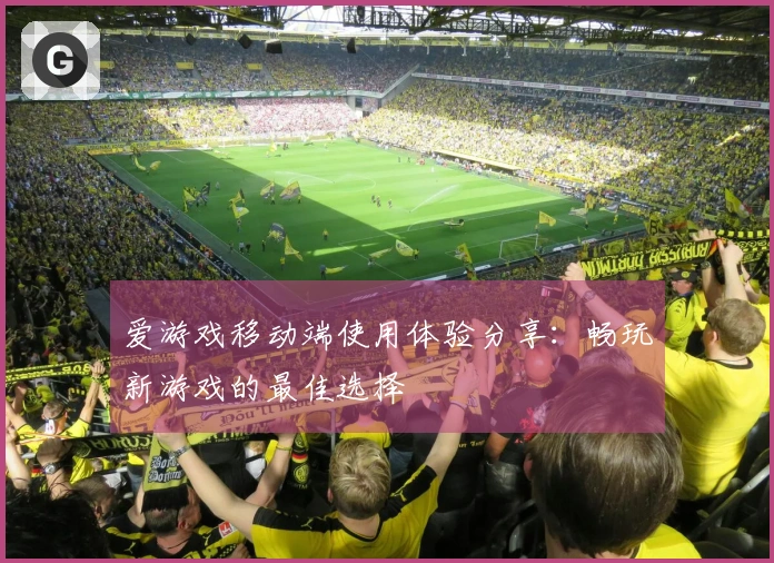 爱游戏移动端使用体验分享：畅玩新游戏的最佳选择