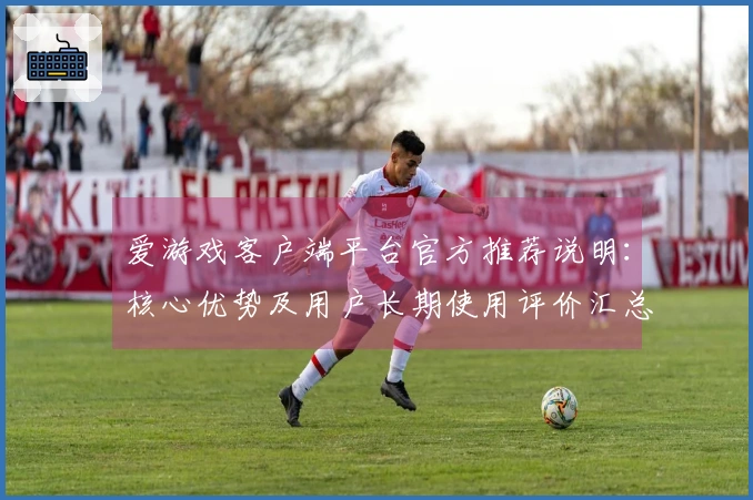 爱游戏客户端平台官方推荐说明：核心优势及用户长期使用评价汇总