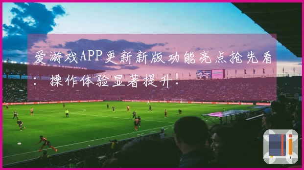 爱游戏APP更新新版功能亮点抢先看：操作体验显著提升！