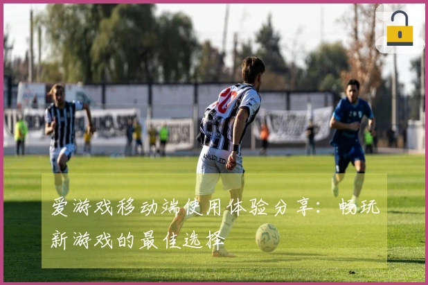 爱游戏移动端使用体验分享：畅玩新游戏的最佳选择