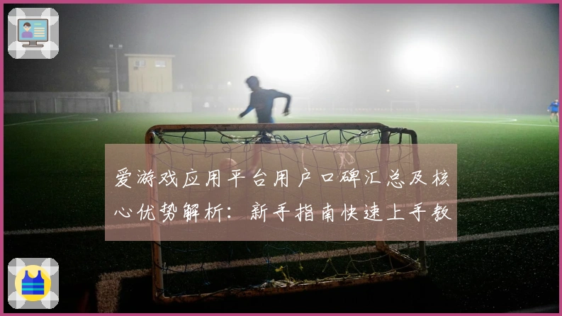 爱游戏应用平台用户口碑汇总及核心优势解析：新手指南快速上手教程