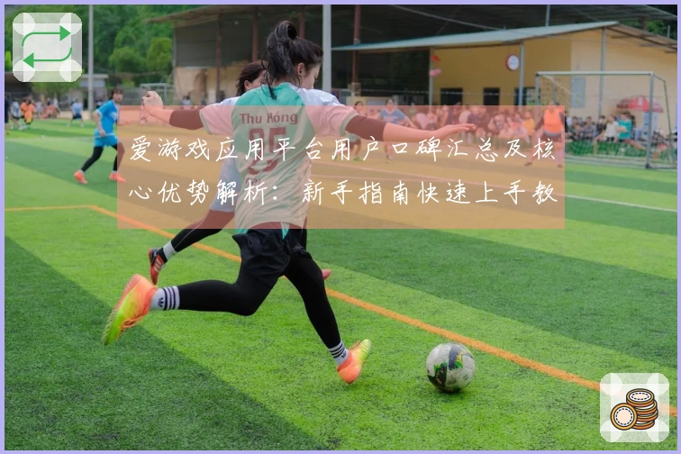 爱游戏应用平台用户口碑汇总及核心优势解析：新手指南快速上手教程